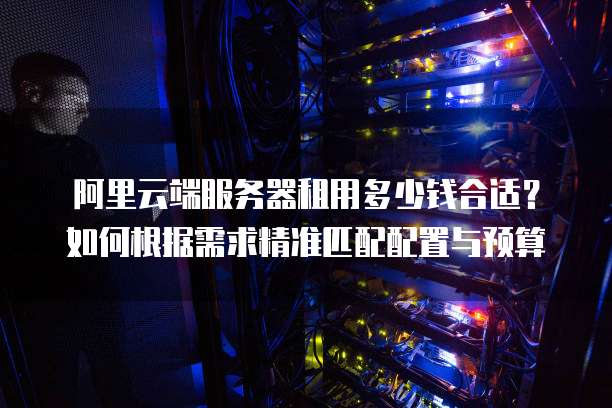 阿里云端服务器租用多少钱合适?如何根据需求精准匹配配置与预算