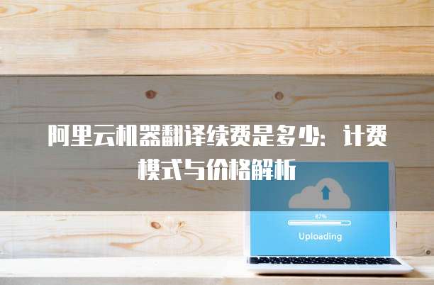 阿里云机器翻译续费是多少：计费模式与价格解析