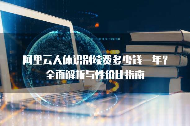 阿里云人体识别续费多少钱一年?全面解析与性价比指南