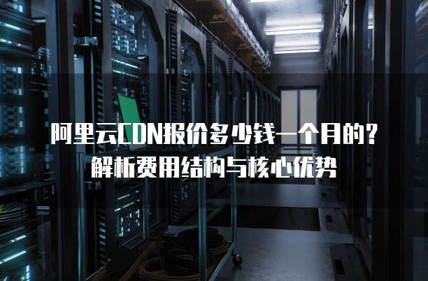 阿里云CDN报价多少钱一个月的?解析费用结构与核心优势