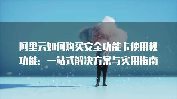 阿里云如何购买安全功能卡使用权功能:一站式解决方案与实用指南