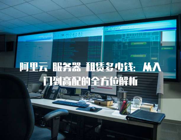 阿里云 服务器 租赁多少钱:从入门到高配的全方位解析