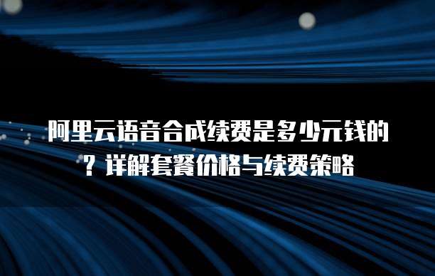 阿里云语音合成续费是多少元钱的？详解套餐价格与续费策略