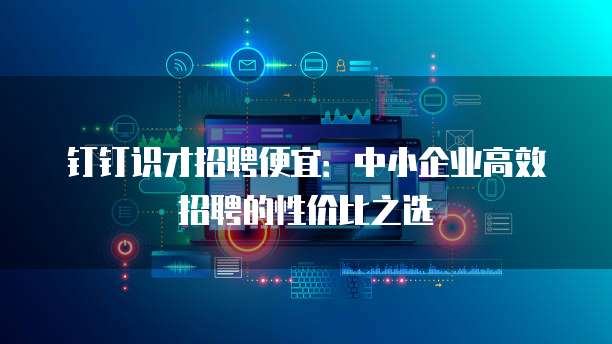 钉钉识才招聘便宜：中小企业高效招聘的性价比之选