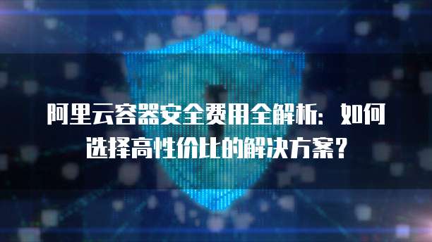 阿里云容器安全费用全解析:如何选择高性价比的解决方案?
