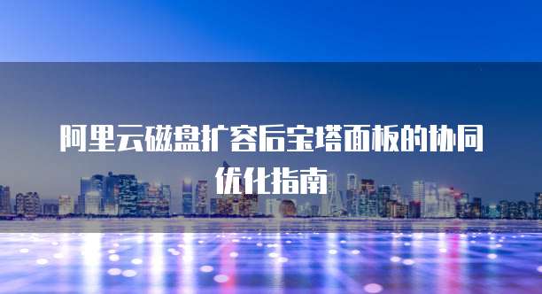 阿里云磁盘扩容后宝塔面板的协同优化指南