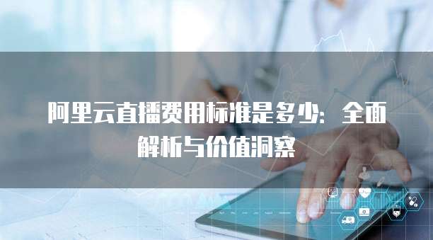 阿里云直播费用标准是多少:全面解析与价值洞察