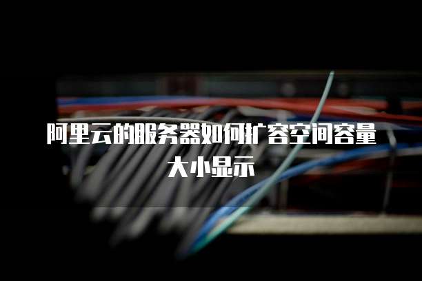 阿里云的服务器如何扩容空间容量大小显示