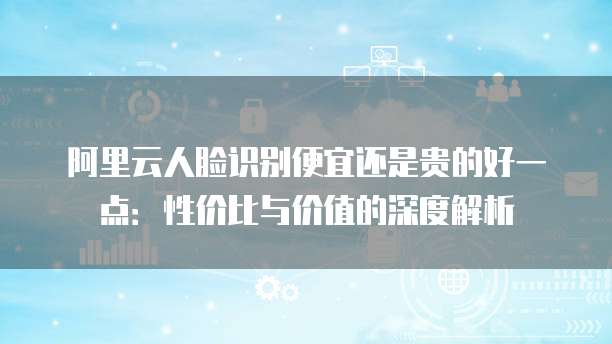 阿里云人脸识别便宜还是贵的好一点:性价比与价值的深度解析