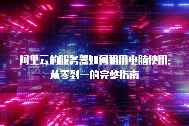 阿里云的服务器如何租用电脑使用:从零到一的完整指南