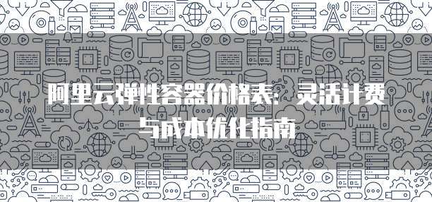 阿里云弹性容器价格表:灵活计费与成本优化指南