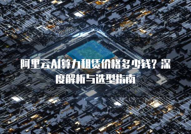 阿里云AI算力租赁价格多少钱？深度解析与选型指南