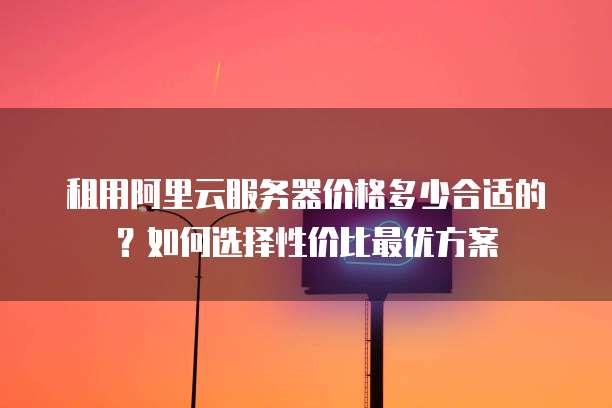 租用阿里云服务器价格多少合适的?如何选择性价比最优方案