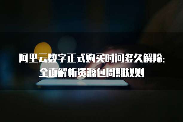 阿里云数字正式购买时间多久解除：全面解析资源包周期规则
