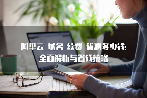 阿里云 域名 续费 优惠多少钱:全面解析与省钱策略