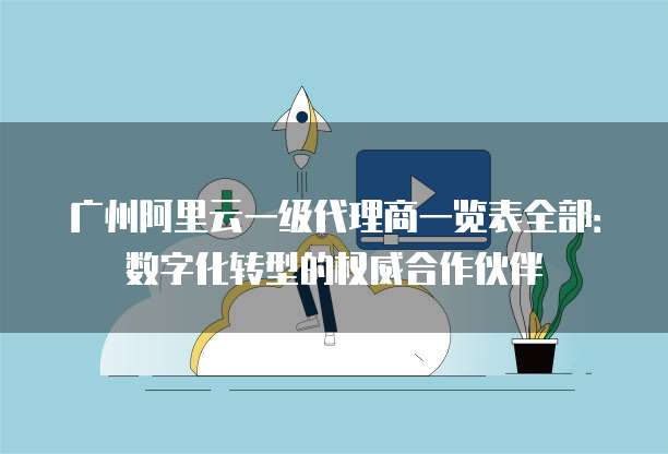 广州阿里云一级代理商一览表全部:数字化转型的权威合作伙伴