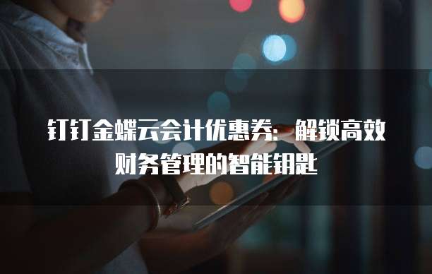 钉钉金蝶云会计优惠券:解锁高效财务管理的智能钥匙