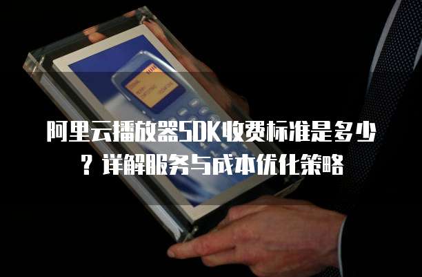 阿里云播放器SDK收费标准是多少？详解服务与成本优化策略