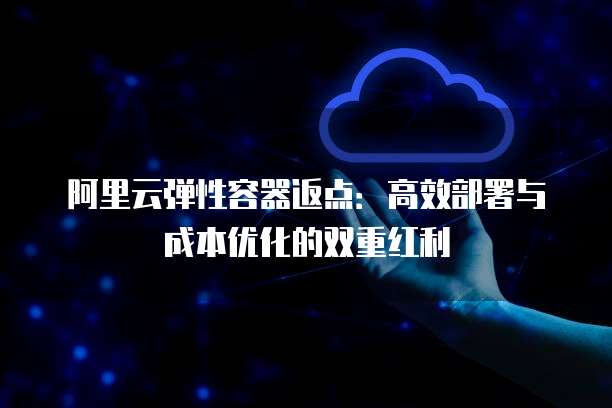 阿里云弹性容器返点：高效部署与成本优化的双重红利
