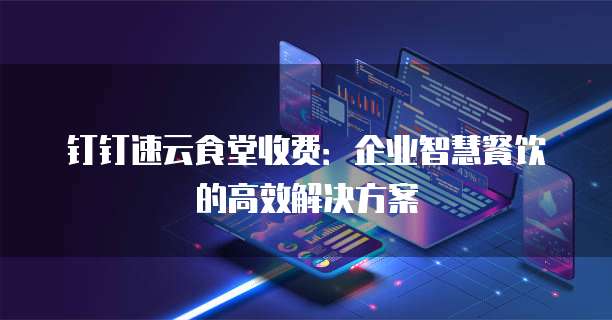 钉钉速云食堂收费：企业智慧餐饮的高效解决方案