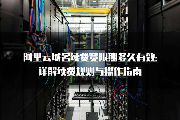 阿里云域名续费宽限期多久有效:详解续费规则与操作指南