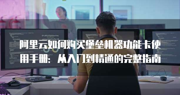 阿里云如何购买堡垒机器功能卡使用手册:从入门到精通的完整指南