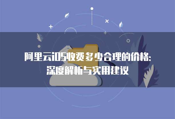 阿里云iOS收费多少合理的价格:深度解析与实用建议