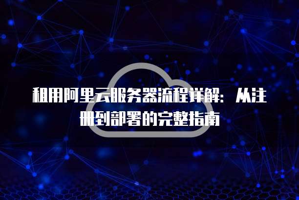 租用阿里云服务器流程详解:从注册到部署的完整指南