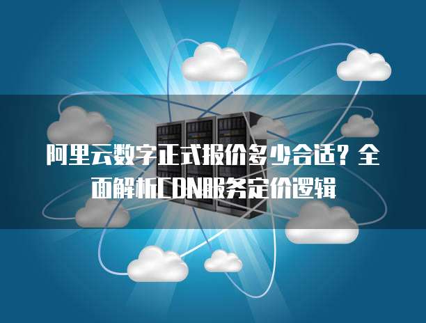 阿里云数字正式报价多少合适?全面解析CDN服务定价逻辑