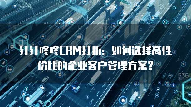 钉钉咚咚CRM打折:如何选择高性价比的企业客户管理方案?