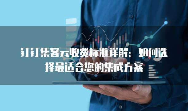 钉钉集客云收费标准详解：如何选择最适合您的集成方案
