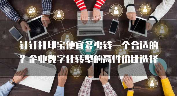 钉钉打印宝便宜多少钱一个合适的?企业数字化转型的高性价比选择