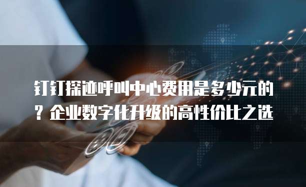钉钉探迹呼叫中心费用是多少元的?企业数字化升级的高性价比之选