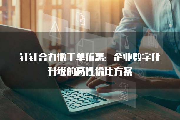 钉钉合力微工单优惠:企业数字化升级的高性价比方案