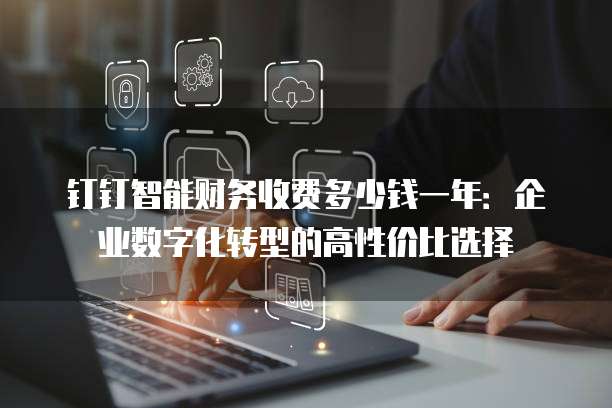 钉钉智能财务收费多少钱一年:企业数字化转型的高性价比选择