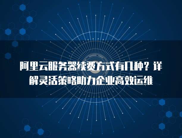 阿里云服务器续费方式有几种?详解灵活策略助力企业高效运维