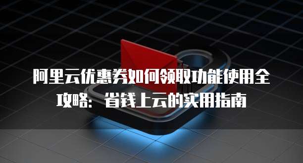 阿里云优惠券如何领取功能使用全攻略:省钱上云的实用指南