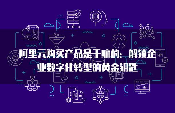 阿里云购买产品是干嘛的:解锁企业数字化转型的黄金钥匙