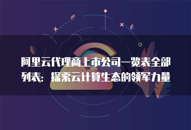 阿里云代理商上市公司一览表全部列表:探索云计算生态的领军力量
