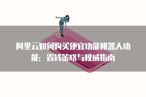 阿里云如何购买便宜功能机器人功能：省钱策略与权威指南