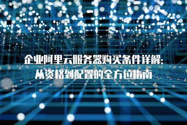 企业阿里云服务器购买条件详解:从资格到配置的全方位指南