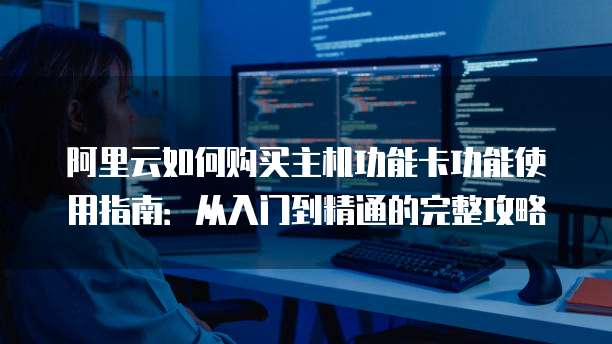 阿里云如何购买主机功能卡功能使用指南:从入门到精通的完整攻略