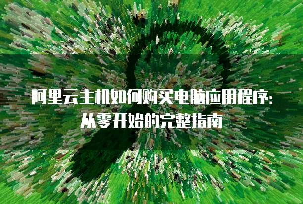 阿里云主机如何购买电脑应用程序:从零开始的完整指南