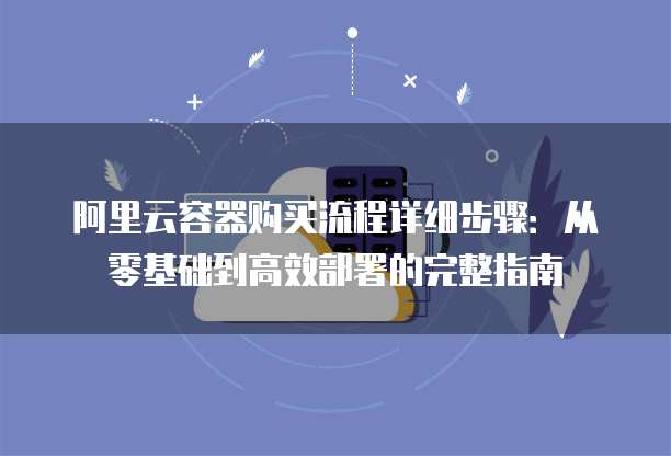 阿里云容器购买流程详细步骤:从零基础到高效部署的完整指南