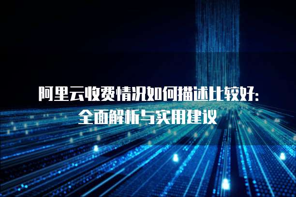 阿里云收费情况如何描述比较好:全面解析与实用建议