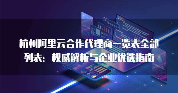 杭州阿里云合作代理商一览表全部列表：权威解析与企业优选指南