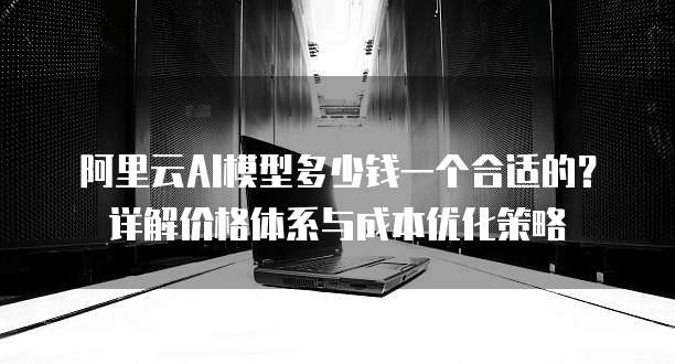 阿里云AI模型多少钱一个合适的?详解价格体系与成本优化策略