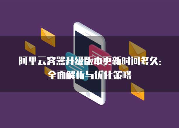 阿里云容器升级版本更新时间多久:全面解析与优化策略