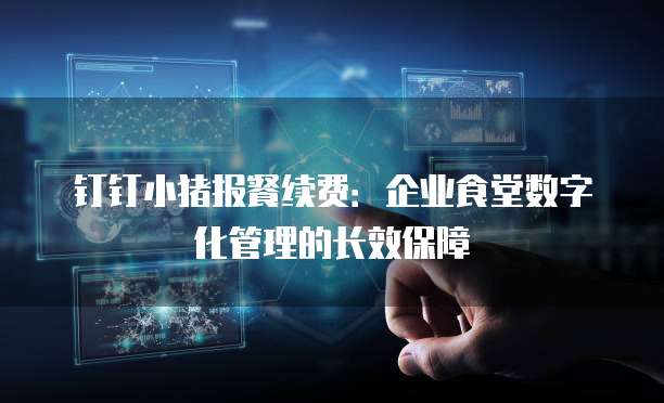 钉钉小猪报餐续费:企业食堂数字化管理的长效保障