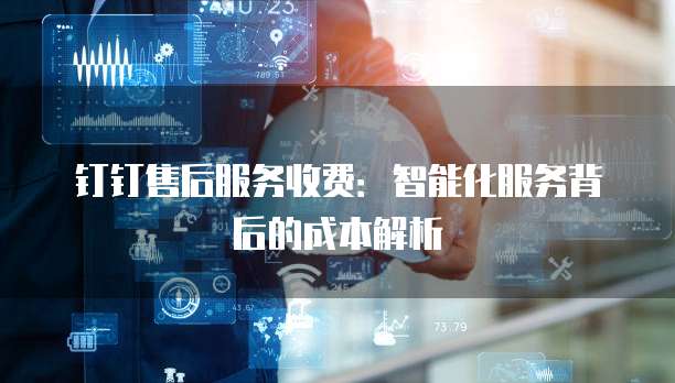 钉钉售后服务收费：智能化服务背后的成本解析